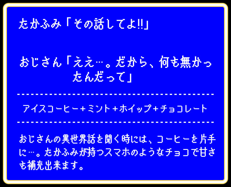 たかふみ「その話してよ!!」おじさん「ええ…。だから、何も無かったんだって」アイスコーヒー+ミント+ホイップ+チョコレートおじさんの異世界話を聞く時には、コーヒーを片手に…。たかふみが持つスマホのようなチョコで甘さも補充出来ます。