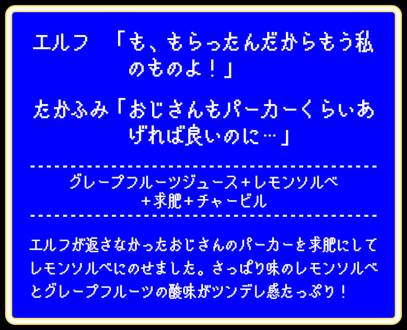 エルフ 「も、もらったんだからもう私のものよ!」たかふみ「おじさんもパーカーくらいあげれば良いのに…」グレープフルーツジュース+レモンソルベ+求肥+チャービルエルフが返さなかったおじさんのパーカーを求肥にしてレモンソルベにのせました。さっぱり味のレモンソルベとグレープフルーツの酸味がツンデレ感たっぷり!