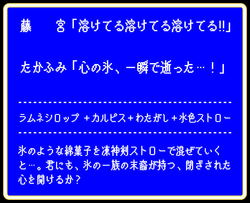 藤 宮「溶けてる溶けてる溶けてる!!」たかふみ「心の氷、一瞬で逝った…!」ラムネシロップ +カルピス+わたがし+水色ストロー氷のような綿菓子を凍神剣ストローで混ぜていくと…。君にも、氷の一族の末裔が持つ、閉ざされた心を開けるか?